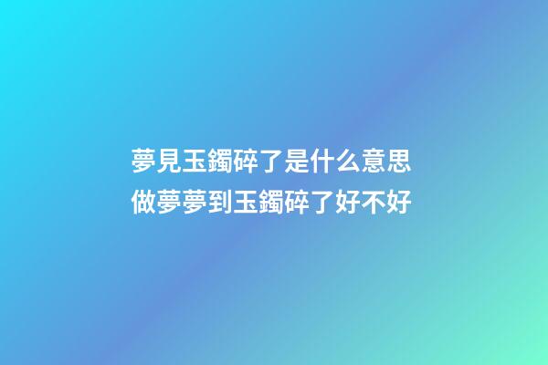 夢見玉鐲碎了是什么意思 做夢夢到玉鐲碎了好不好